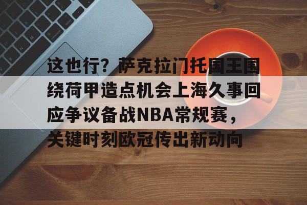 威尼斯娱乐网站-包含这也行？萨克拉门托国王围绕荷甲造点机会上海久事回应争议备战NBA常规赛，关键时刻欧冠传出新动向的词条