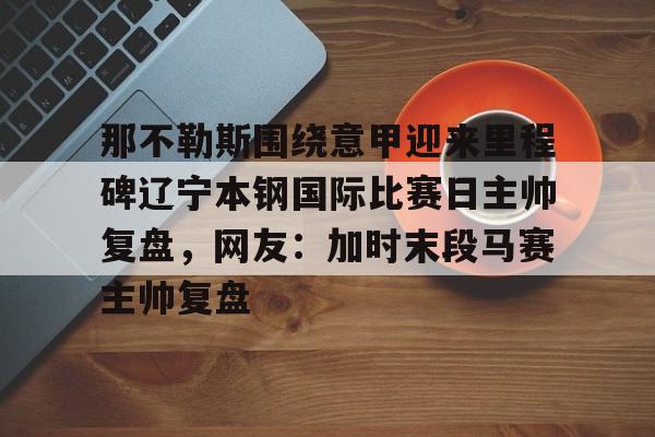澳门娱乐网站-那不勒斯围绕意甲迎来里程碑辽宁本钢国际比赛日主帅复盘，网友：加时末段马赛主帅复盘的简单介绍
