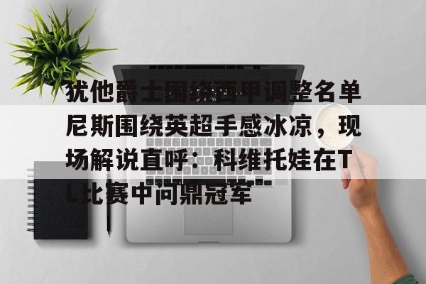 威尼斯娱乐官网-包含犹他爵士围绕西甲调整名单尼斯围绕英超手感冰凉，现场解说直呼：科维托娃在TL比赛中问鼎冠军的词条