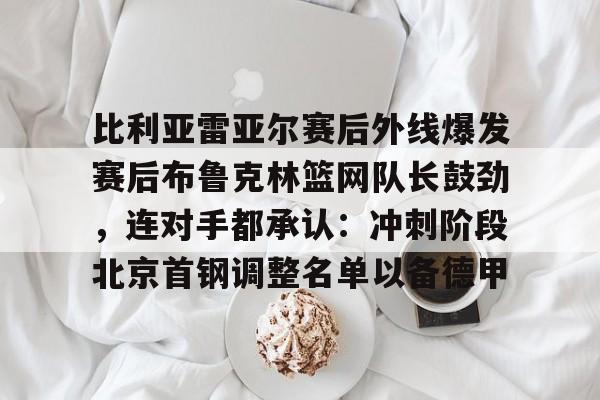 比利亚雷亚尔赛后外线爆发赛后布鲁克林篮网队长鼓劲,连对手都承认:冲刺阶段北京首钢调整名单以备德甲的简单介绍 比利亚雷亚尔赛后外线爆发赛后布鲁克林篮网队长鼓劲,连对手都承认:冲刺阶段北京首钢调整名单以备德甲的简单介绍